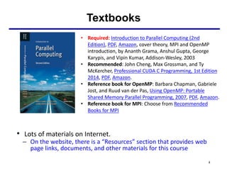 • Lots of materials on Internet.
– On the website, there is a “Resources” section that provides web
page links, documents, and other materials for this course
Textbooks
4
• Required: Introduction to Parallel Computing (2nd
Edition), PDF, Amazon, cover theory, MPI and OpenMP
introduction, by Ananth Grama, Anshul Gupta, George
Karypis, and Vipin Kumar, Addison-Wesley, 2003
• Recommended: John Cheng, Max Grossman, and Ty
McKercher, Professional CUDA C Programming, 1st Edition
2014, PDF, Amazon.
• Reference book for OpenMP: Barbara Chapman, Gabriele
Jost, and Ruud van der Pas, Using OpenMP: Portable
Shared Memory Parallel Programming, 2007, PDF, Amazon.
• Reference book for MPI: Choose from Recommended
Books for MPI
 