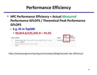 Performance Efficiency
• HPC Performance Efficiency = Actual Measured
Performance GFLOPS / Theoretical Peak Performance
GFLOPS
– E.g. #1 in Top500
• 93,014.6/125,435.9 = 74.2%
44
https://www.penguincomputing.com/company/blog/calculate-hpc-efficiency/
 