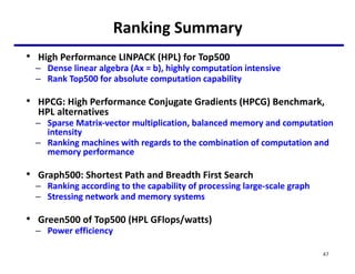 Ranking Summary
• High Performance LINPACK (HPL) for Top500
– Dense linear algebra (Ax = b), highly computation intensive
– Rank Top500 for absolute computation capability
• HPCG: High Performance Conjugate Gradients (HPCG) Benchmark,
HPL alternatives
– Sparse Matrix-vector multiplication, balanced memory and computation
intensity
– Ranking machines with regards to the combination of computation and
memory performance
• Graph500: Shortest Path and Breadth First Search
– Ranking according to the capability of processing large-scale graph
– Stressing network and memory systems
• Green500 of Top500 (HPL GFlops/watts)
– Power efficiency
47
 