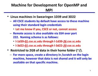 Machine for Development for OpenMP and
MPI
• Linux machines in Swearingen 1D39 and 3D22
– All CSCE students by default have access to these machine
using their standard login credentials
• Let me know if you, CSCE or not, cannot access
– Remote access is also available via SSH over port
222. Naming schema is as follows:
• l-1d39-01.cse.sc.edu through l-1d39-26.cse.sc.edu
• l-3d22-01.cse.sc.edu through l-3d22-20.cse.sc.edu
• Restricted to 2GB of data in their home folder (~/).
– For more space, create a directory in /scratch on the login
machine, however that data is not shared and it will only be
available on that specific machine.
6
 