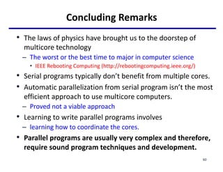 Concluding Remarks
• The laws of physics have brought us to the doorstep of
multicore technology
– The worst or the best time to major in computer science
• IEEE Rebooting Computing (http://rebootingcomputing.ieee.org/)
• Serial programs typically don’t benefit from multiple cores.
• Automatic parallelization from serial program isn’t the most
efficient approach to use multicore computers.
– Proved not a viable approach
• Learning to write parallel programs involves
– learning how to coordinate the cores.
• Parallel programs are usually very complex and therefore,
require sound program techniques and development.
60
 