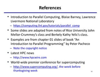 References
• Introduction to Parallel Computing, Blaise Barney, Lawrence
Livermore National Laboratory
– https://computing.llnl.gov/tutorials/parallel_comp
• Some slides are adapted from notes of Rice University John
Mellor-Crummey’s class and Berkely Kathy Yelic’s class.
• Examples are from chapter 01 slides of book “An
Introduction to Parallel Programming” by Peter Pacheco
– Note the copyright notice
• Latest HPC news
– http://www.hpcwire.com
• World-wide premier conference for supercomputing
– http://www.supercomputing.org/, the week before
thanksgiving week 61
 