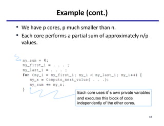 Example (cont.)
• We have p cores, p much smaller than n.
• Each core performs a partial sum of approximately n/p
values.
Each core uses it’s own private variables
and executes this block of code
independently of the other cores.
64
 