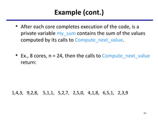 Example (cont.)
• After each core completes execution of the code, is a
private variable my_sum contains the sum of the values
computed by its calls to Compute_next_value.
• Ex., 8 cores, n = 24, then the calls to Compute_next_value
return:
1,4,3, 9,2,8, 5,1,1, 5,2,7, 2,5,0, 4,1,8, 6,5,1, 2,3,9
65
 