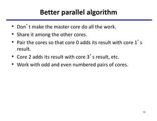 Better parallel algorithm
• Don’t make the master core do all the work.
• Share it among the other cores.
• Pair the cores so that core 0 adds its result with core 1’s
result.
• Core 2 adds its result with core 3’s result, etc.
• Work with odd and even numbered pairs of cores.
70
 