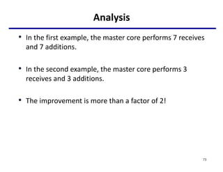 Analysis
• In the first example, the master core performs 7 receives
and 7 additions.
• In the second example, the master core performs 3
receives and 3 additions.
• The improvement is more than a factor of 2!
73
 