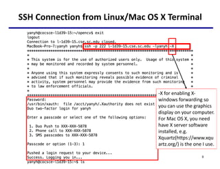 SSH Connection from Linux/Mac OS X Terminal
8
-X for enabling X-
windows forwarding so
you can use the graphics
display on your computer.
For Mac OS X, you need
have X server software
installed, e.g.
Xquartz(https://www.xqu
artz.org/) is the one I use.
 