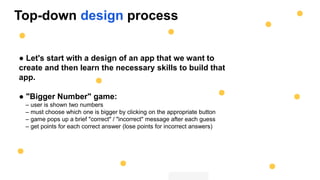 Top-down design process
● Let's start with a design of an app that we want to
create and then learn the necessary skills to build that
app.
● "Bigger Number" game:
– user is shown two numbers
– must choose which one is bigger by clicking on the appropriate button
– game pops up a brief "correct" / "incorrect" message after each guess
– get points for each correct answer (lose points for incorrect answers)
 