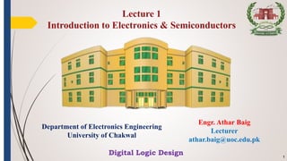 Engr. Athar Baig
Lecturer
athar.baig@uoc.edu.pk
1
Lecture 1
Introduction to Electronics & Semiconductors
Department of Electronics Engineering
University of Chakwal
Digital Logic Design
 