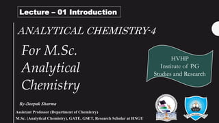 ANALYTICAL CHEMISTRY-4
By-Deepak Sharma
HVHP
Institute of P.G
Studies and Research
Lecture – 01 Introduction
For M.Sc.
Analytical
Chemistry
Assistant Professor (Department of Chemistry)
M.Sc. (Analytical Chemistry), GATE, GSET, Research Scholar at HNGU
 