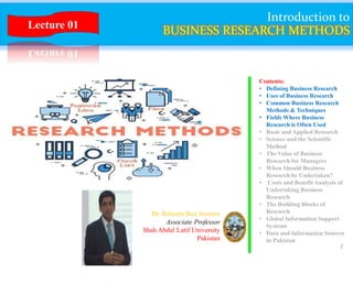 2
Introduction to
BUSINESS RESEARCH METHODS
Contents:
• Defining Business Research
• Uses of Business Research
• Common Business Research
Methods & Techniques
• Fields Where Business
Research is Often Used
• Basic and Applied Research
• Science and the Scientific
Method
• The Value of Business
Research for Managers
• When Should Business
Research be Undertaken?
• Costs and Benefit Analysis of
Undertaking Business
Research
• The Building Blocks of
Research
• Global Information Support
Systems
• Data and Information Sources
in Pakistan
Dr. Raheem Bux Soomro
Associate Professor
Shah Abdul Latif University
Pakistan
Lecture 01
 
