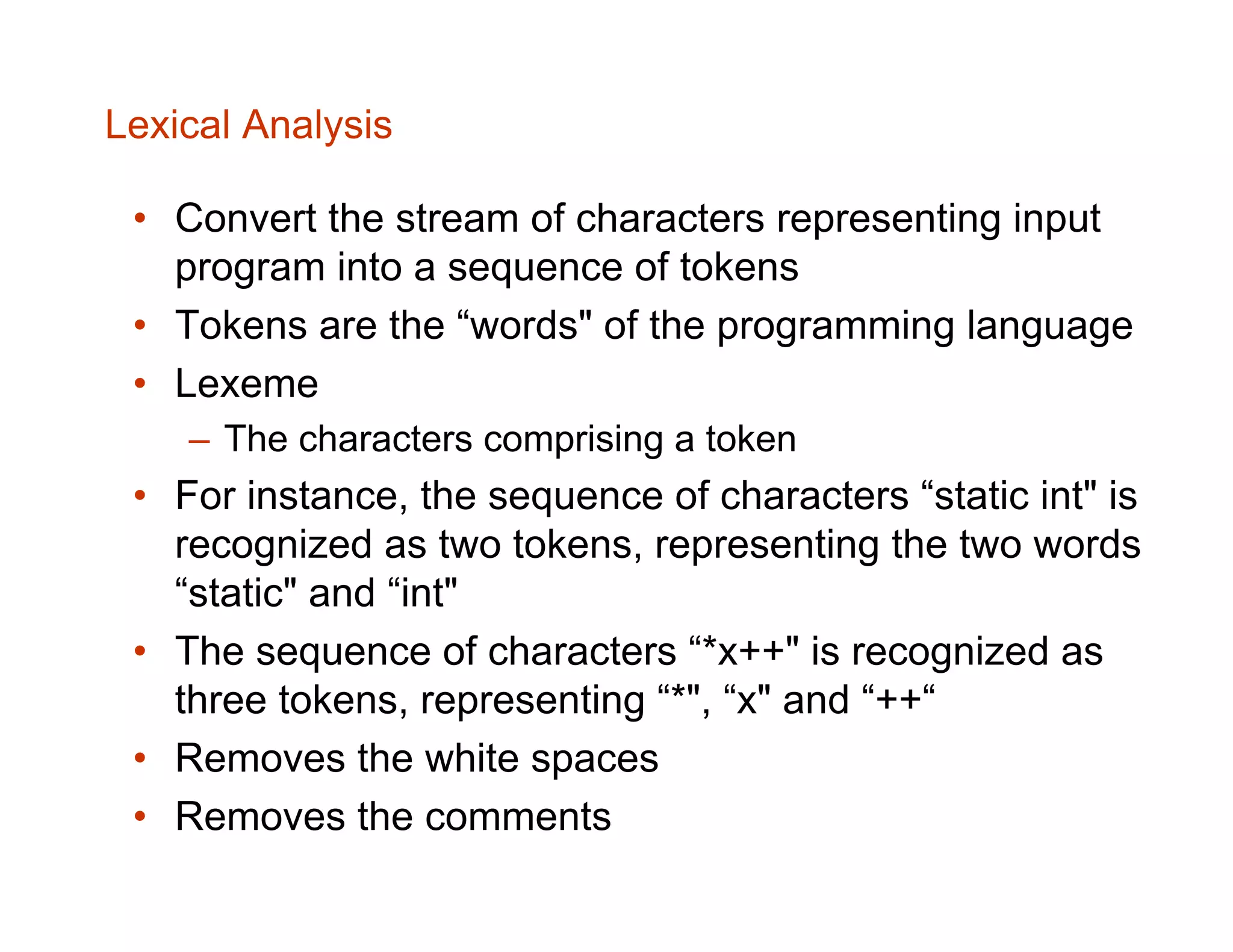 Lexical Analysis • Convert the stream of characters representing input program into a sequence of tokens • Tokens are the “words" of the programming language • Lexeme – The characters comprising a token • For instance, the sequence of characters “static int" is recognized as two tokens, representing the two words “static" and “int" • The sequence of characters “*x++" is recognized as three tokens, representing “*", “x" and “++“ • Removes the white spaces • Removes the comments 
