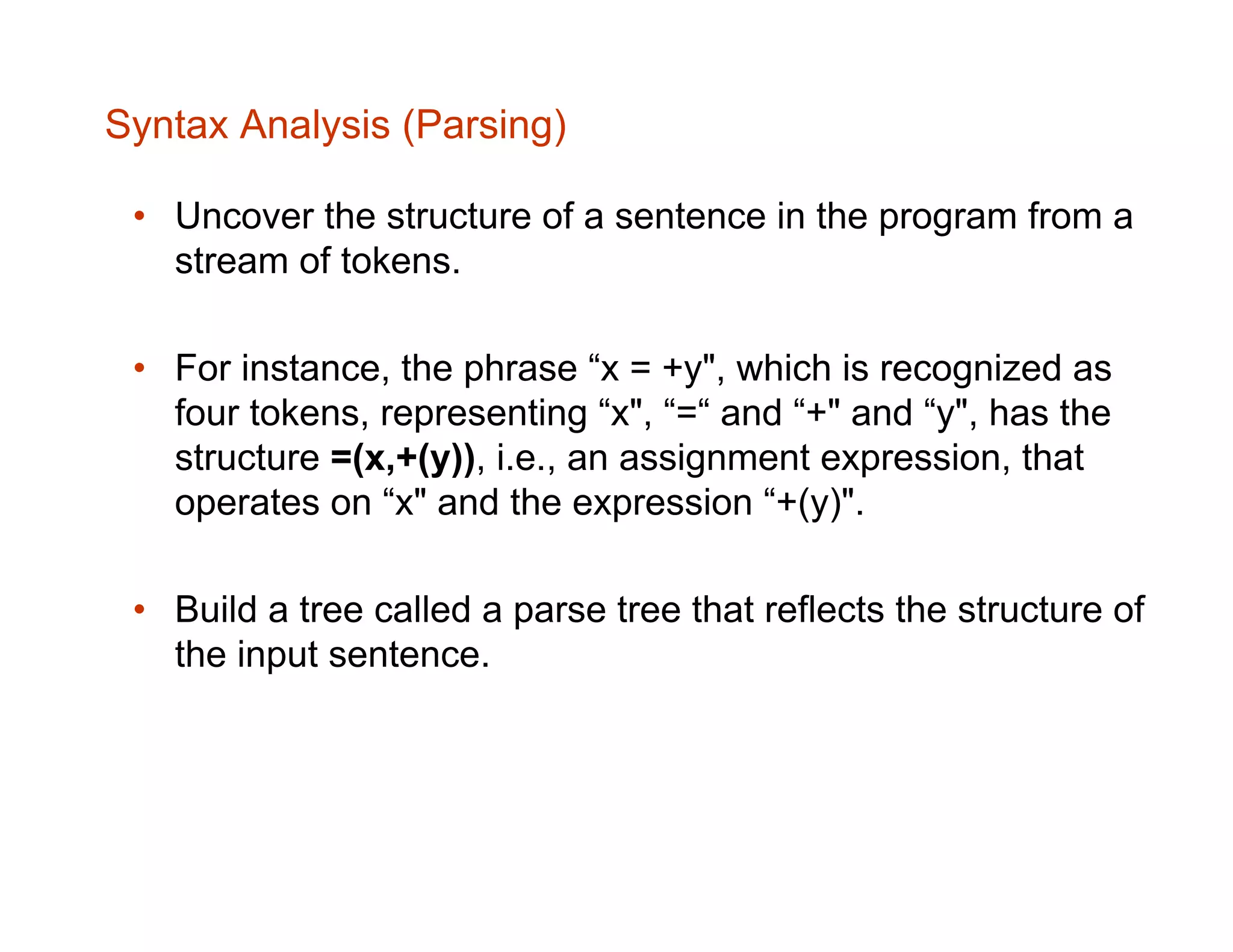 Syntax Analysis (Parsing) • Uncover the structure of a sentence in the program from a stream of tokens. • For instance, the phrase “x = +y", which is recognized as four tokens, representing “x", “=“ and “+" and “y", has the structure =(x,+(y)), i.e., an assignment expression, that operates on “x" and the expression “+(y)". • Build a tree called a parse tree that reflects the structure of the input sentence. 