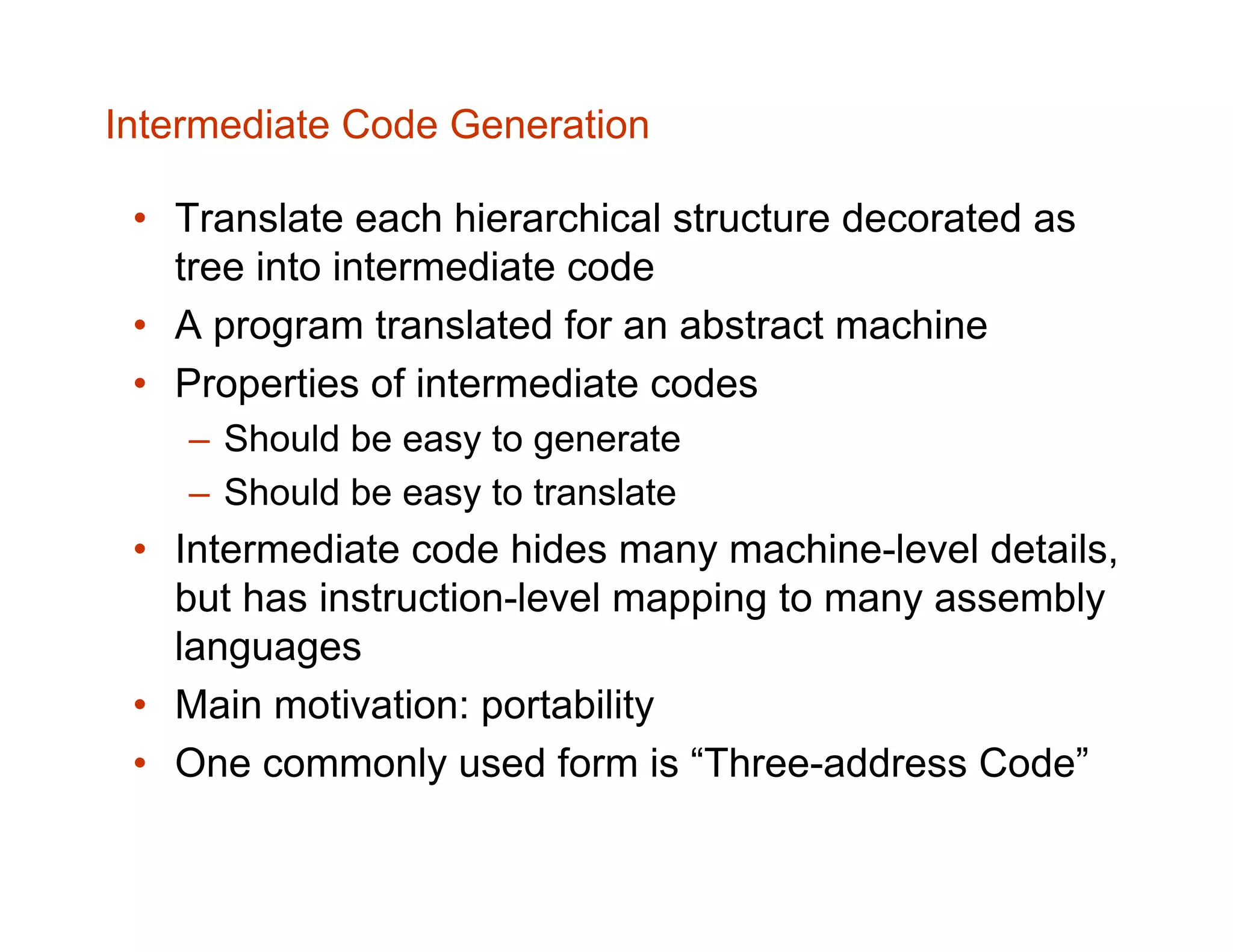 Intermediate Code Generation • Translate each hierarchical structure decorated as tree into intermediate code • A program translated for an abstract machine • Properties of intermediate codes – Should be easy to generate – Should be easy to translate • Intermediate code hides many machine-level details, but has instruction-level mapping to many assembly languages • Main motivation: portability • One commonly used form is “Three-address Code” 