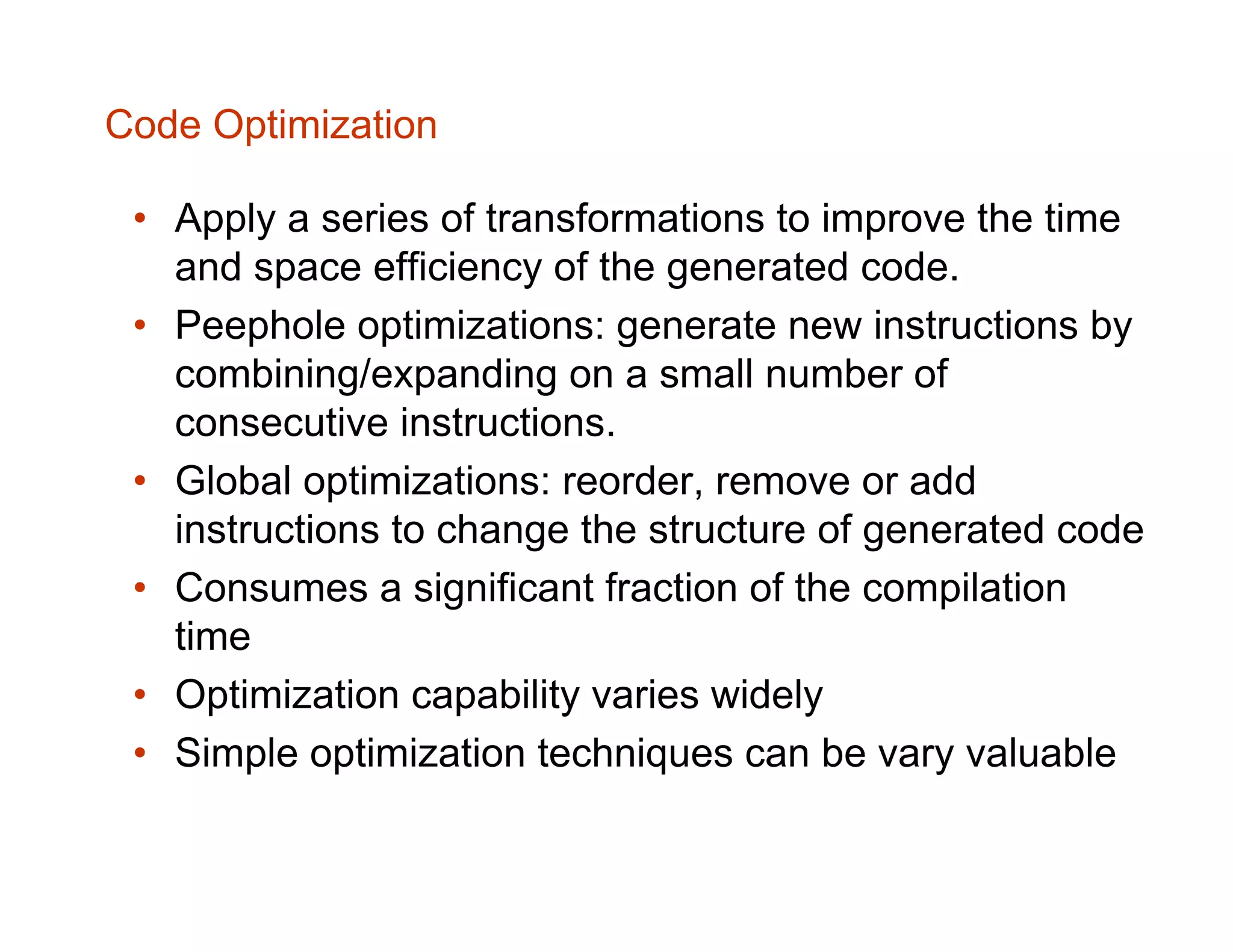 Code Optimization • Apply a series of transformations to improve the time and space efficiency of the generated code. • Peephole optimizations: generate new instructions by combining/expanding on a small number of consecutive instructions. • Global optimizations: reorder, remove or add instructions to change the structure of generated code • Consumes a significant fraction of the compilation time • Optimization capability varies widely • Simple optimization techniques can be vary valuable 