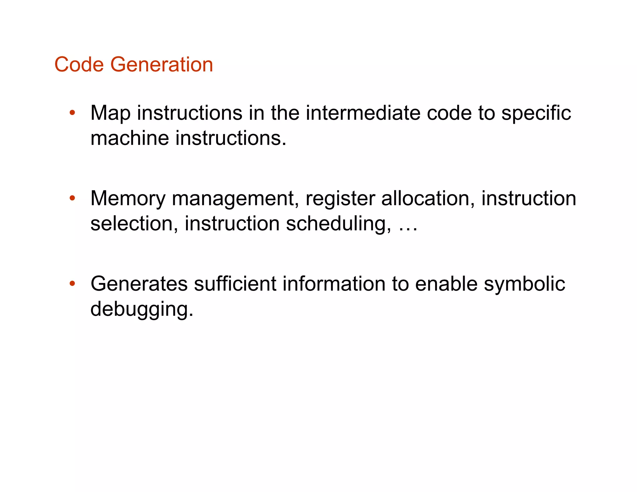 Code Generation • Map instructions in the intermediate code to specific machine instructions. • Memory management, register allocation, instruction selection, instruction scheduling, … • Generates sufficient information to enable symbolic debugging. 
