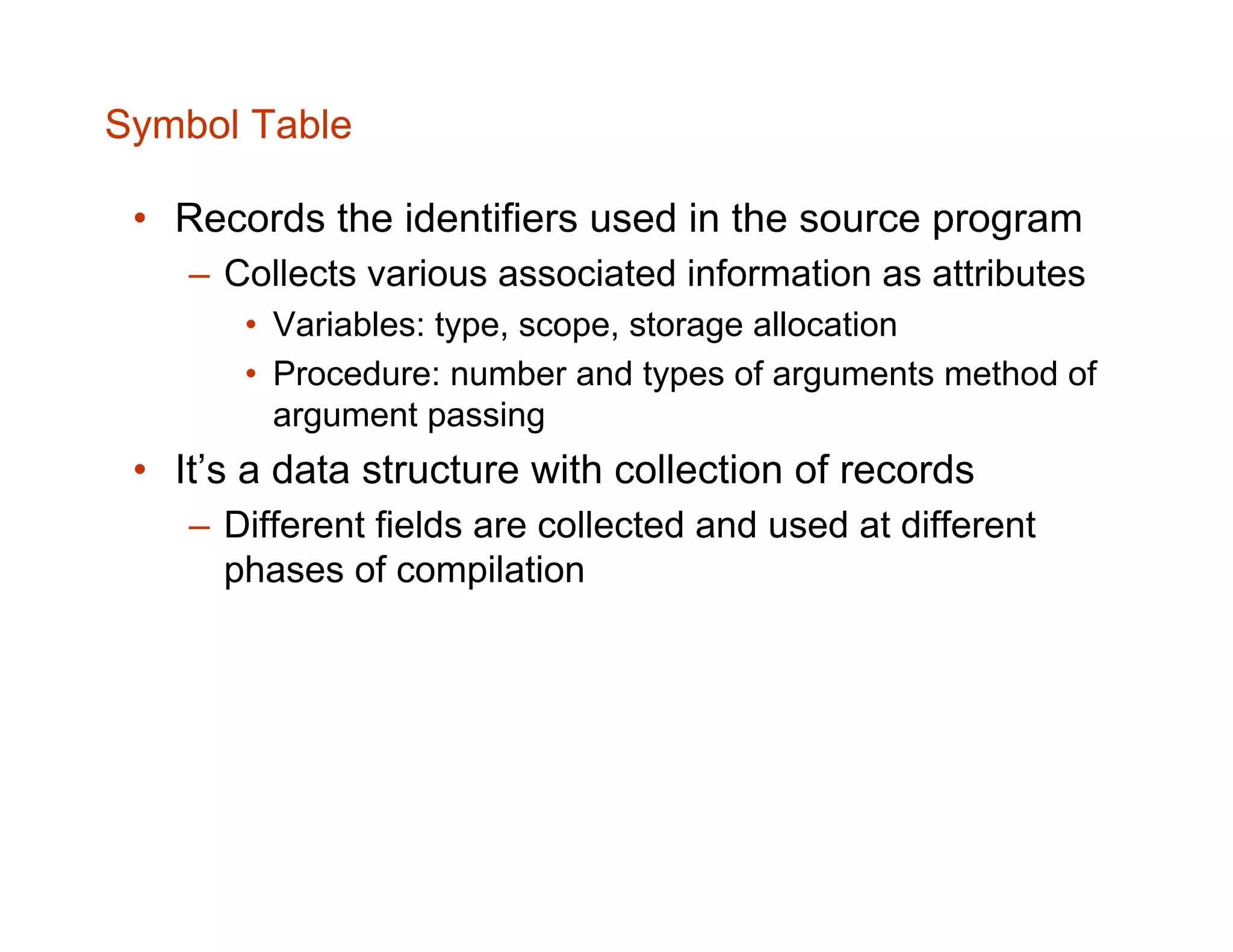 Symbol Table • Records the identifiers used in the source program – Collects various associated information as attributes • Variables: type, scope, storage allocation • Procedure: number and types of arguments method of argument passing • It’s a data structure with collection of records – Different fields are collected and used at different phases of compilation 