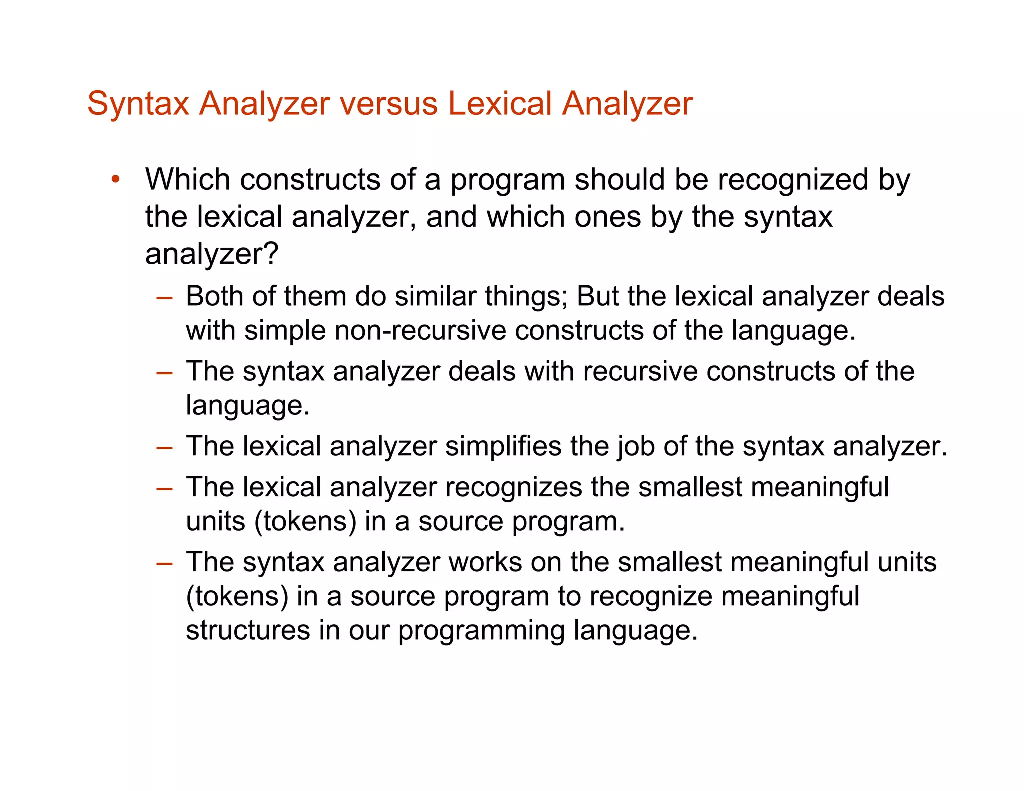 Syntax Analyzer versus Lexical Analyzer • Which constructs of a program should be recognized by the lexical analyzer, and which ones by the syntax analyzer? – Both of them do similar things; But the lexical analyzer deals with simple non-recursive constructs of the language. – The syntax analyzer deals with recursive constructs of the language. – The lexical analyzer simplifies the job of the syntax analyzer. – The lexical analyzer recognizes the smallest meaningful units (tokens) in a source program. – The syntax analyzer works on the smallest meaningful units (tokens) in a source program to recognize meaningful structures in our programming language. 