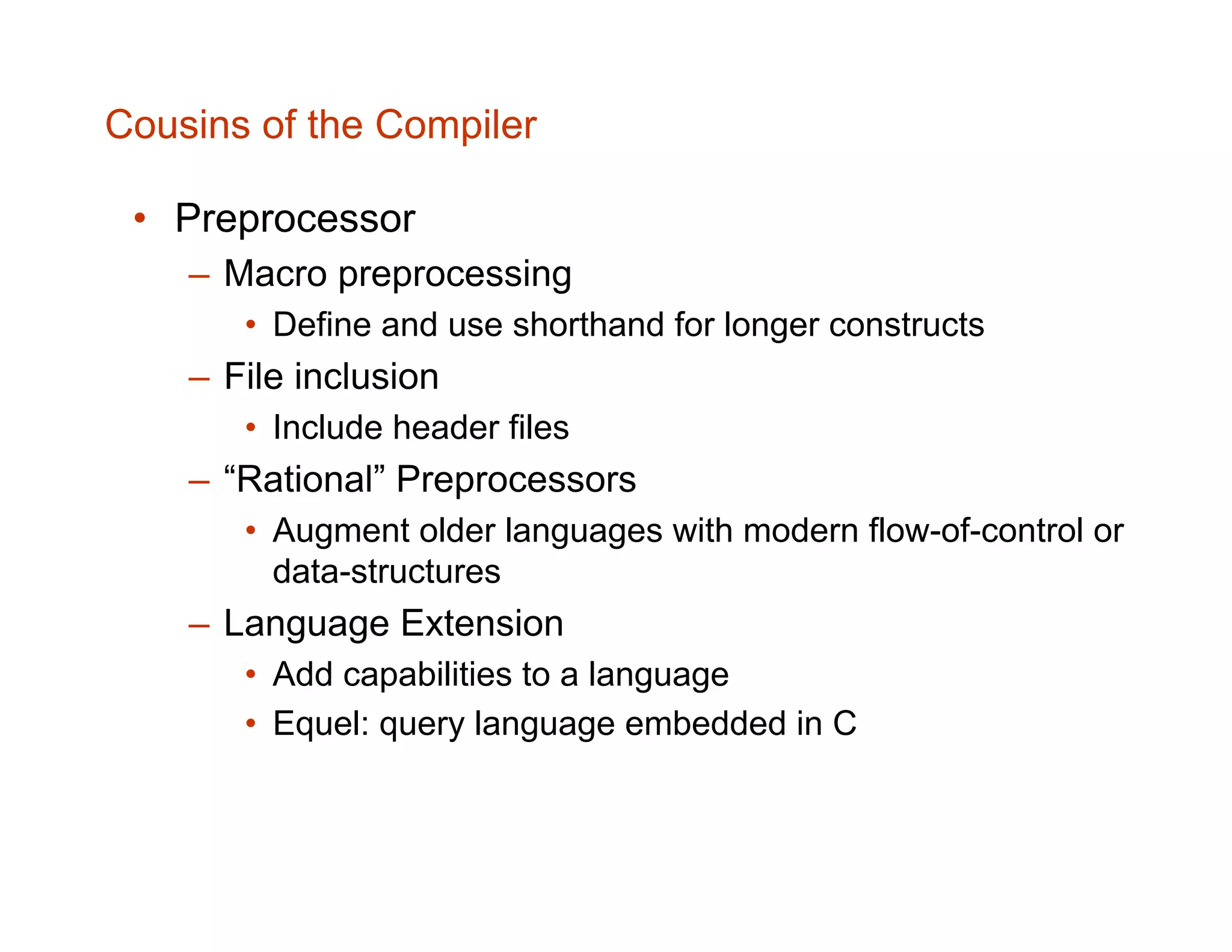Cousins of the Compiler • Preprocessor – Macro preprocessing • Define and use shorthand for longer constructs – File inclusion • Include header files – “Rational” Preprocessors • Augment older languages with modern flow-of-control or data-structures – Language Extension • Add capabilities to a language • Equel: query language embedded in C 