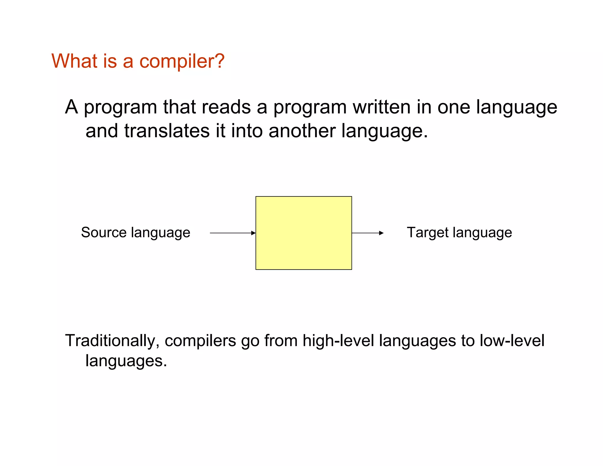 What is a compiler? A program that reads a program written in one language and translates it into another language. Source language Target language Traditionally, compilers go from high-level languages to low-level languages. 