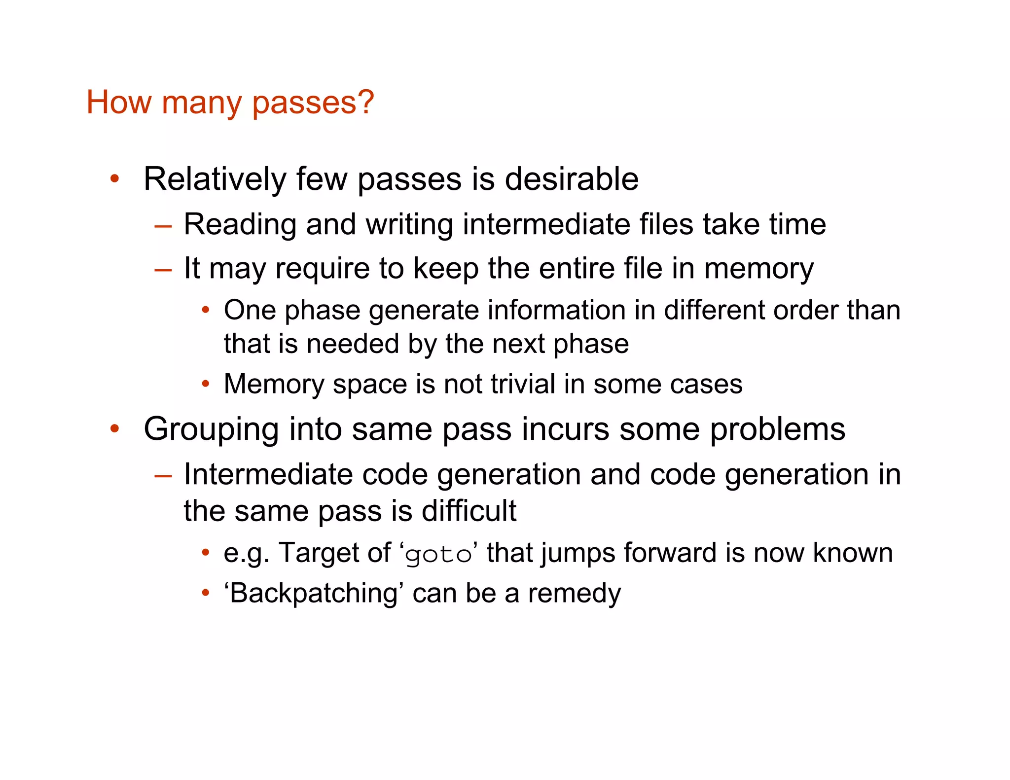How many passes? • Relatively few passes is desirable – Reading and writing intermediate files take time – It may require to keep the entire file in memory • One phase generate information in different order than that is needed by the next phase • Memory space is not trivial in some cases • Grouping into same pass incurs some problems – Intermediate code generation and code generation in the same pass is difficult • e.g. Target of ‘goto’ that jumps forward is now known • ‘Backpatching’ can be a remedy 