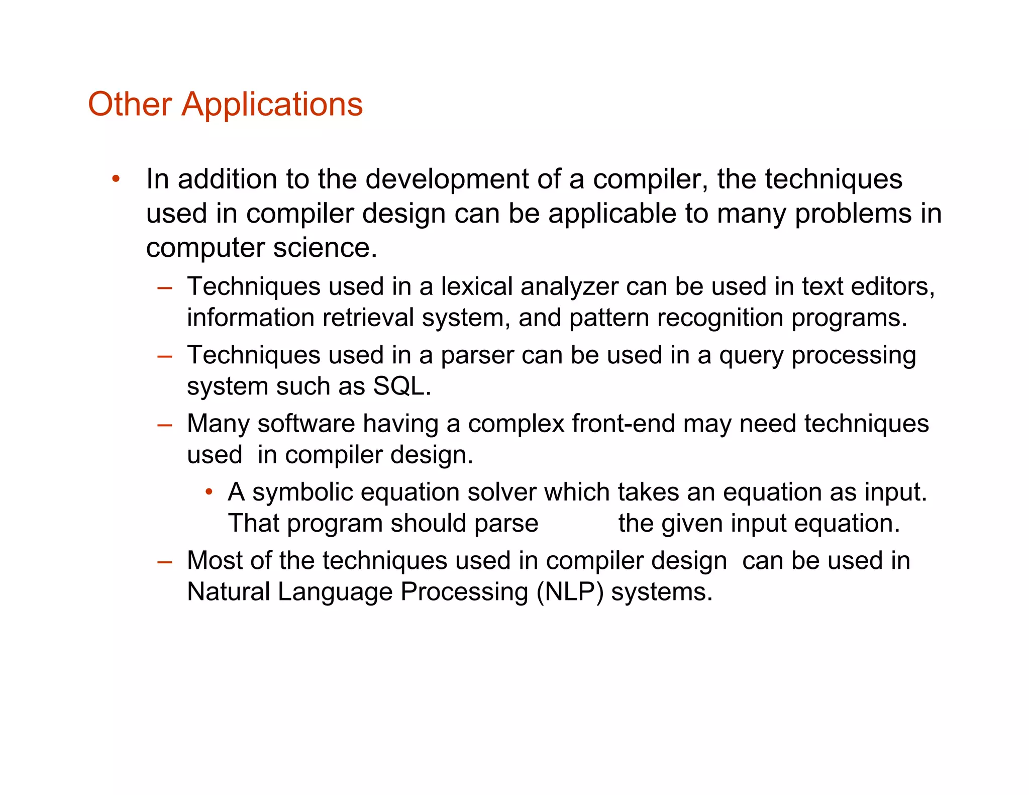 Other Applications • In addition to the development of a compiler, the techniques used in compiler design can be applicable to many problems in computer science. – Techniques used in a lexical analyzer can be used in text editors, information retrieval system, and pattern recognition programs. – Techniques used in a parser can be used in a query processing system such as SQL. – Many software having a complex front-end may need techniques used in compiler design. • A symbolic equation solver which takes an equation as input. That program should parse the given input equation. – Most of the techniques used in compiler design can be used in Natural Language Processing (NLP) systems. 