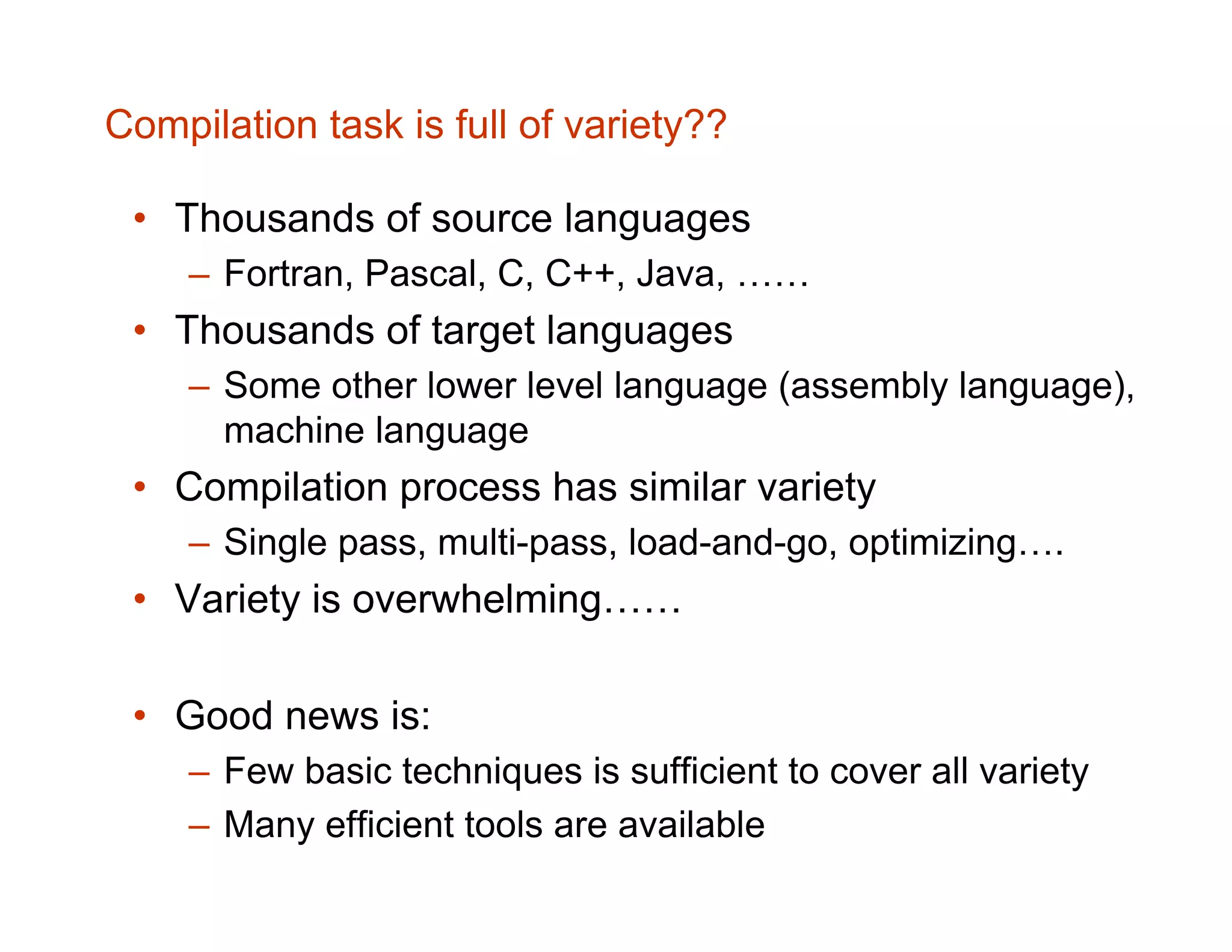 Compilation task is full of variety?? • Thousands of source languages – Fortran, Pascal, C, C++, Java, …… • Thousands of target languages – Some other lower level language (assembly language), machine language • Compilation process has similar variety – Single pass, multi-pass, load-and-go, optimizing…. • Variety is overwhelming…… • Good news is: – Few basic techniques is sufficient to cover all variety – Many efficient tools are available 