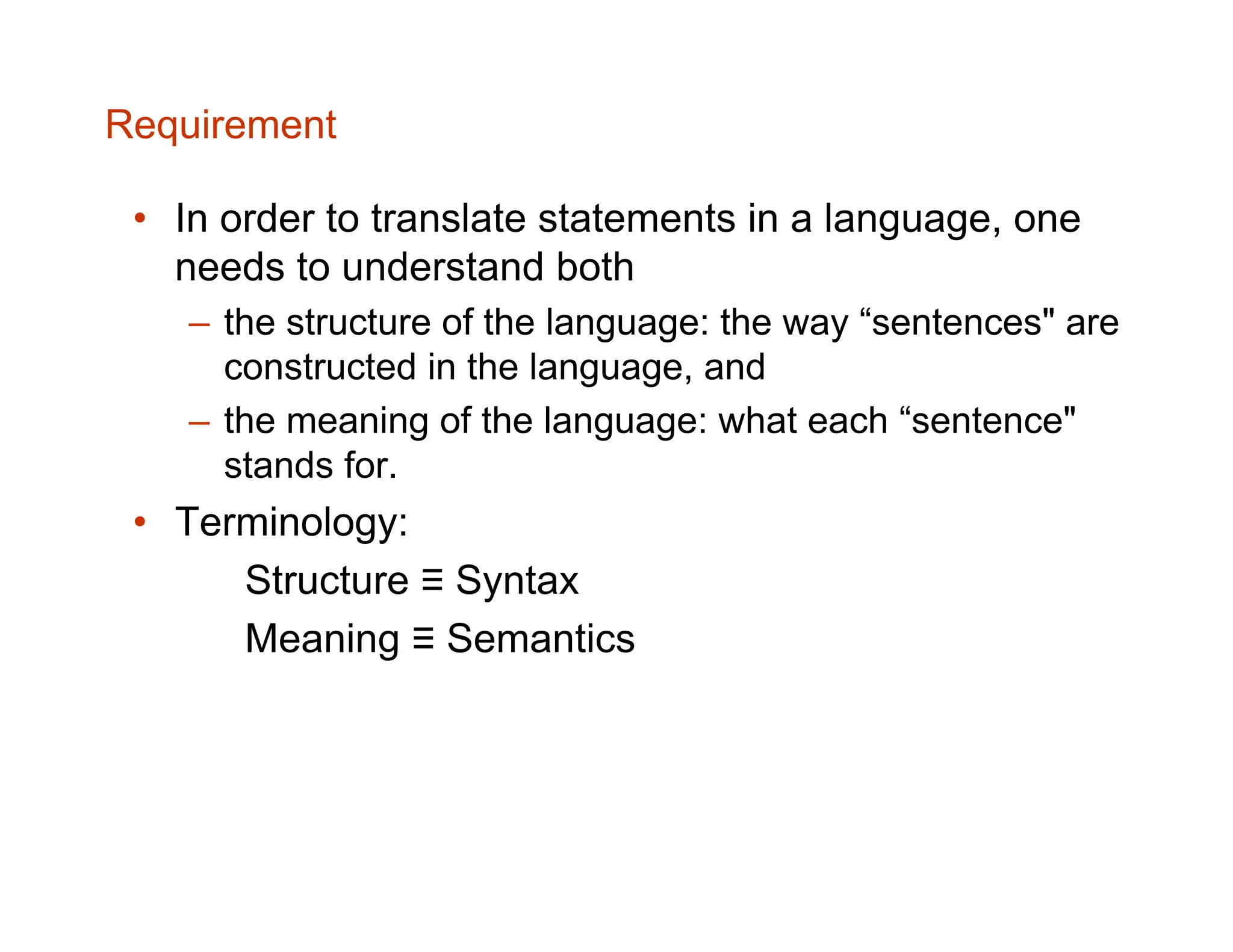 Requirement • In order to translate statements in a language, one needs to understand both – the structure of the language: the way “sentences" are constructed in the language, and – the meaning of the language: what each “sentence" stands for. • Terminology: Structure ≡ Syntax Meaning ≡ Semantics 