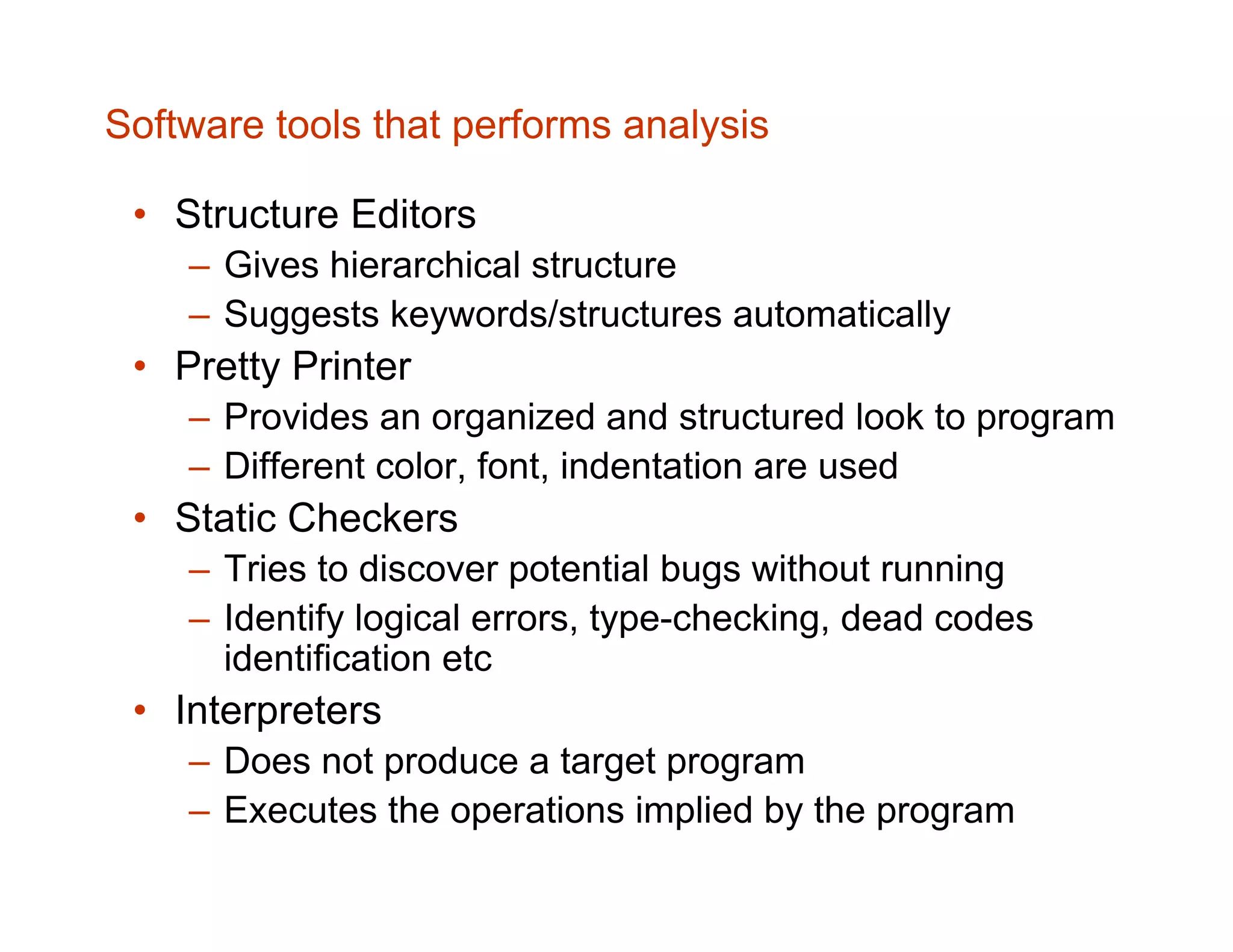 Software tools that performs analysis • Structure Editors – Gives hierarchical structure – Suggests keywords/structures automatically • Pretty Printer – Provides an organized and structured look to program – Different color, font, indentation are used • Static Checkers – Tries to discover potential bugs without running – Identify logical errors, type-checking, dead codes identification etc • Interpreters – Does not produce a target program – Executes the operations implied by the program 