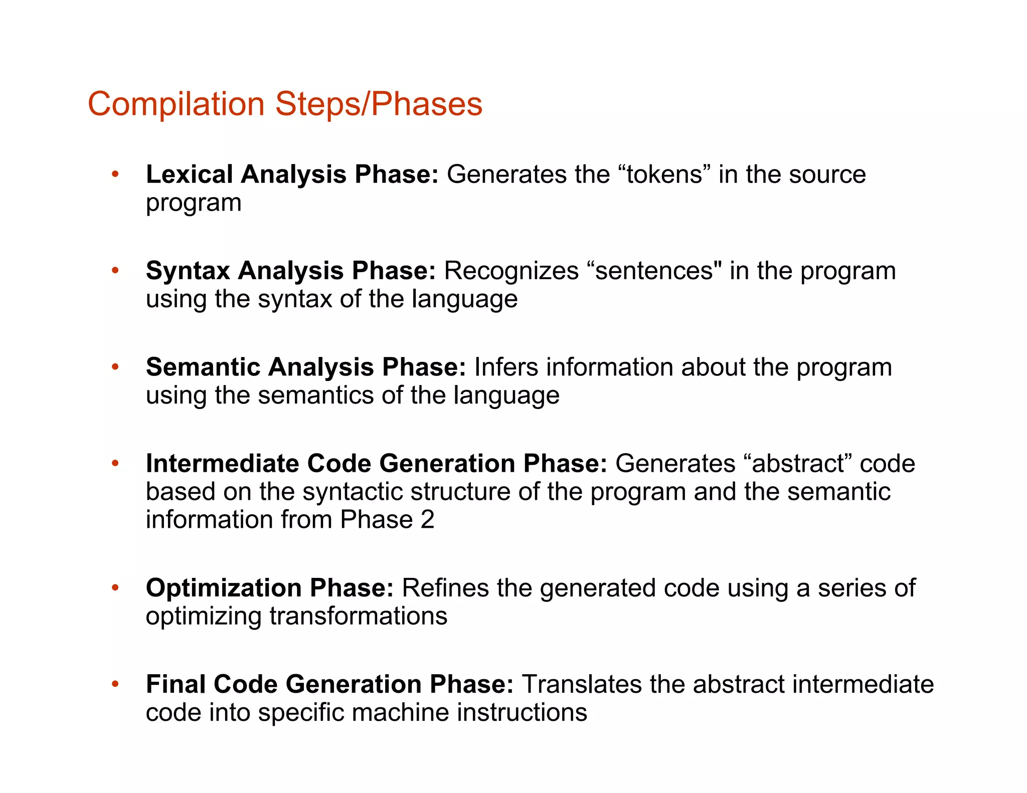 Compilation Steps/Phases • Lexical Analysis Phase: Generates the “tokens” in the source program • Syntax Analysis Phase: Recognizes “sentences" in the program using the syntax of the language • Semantic Analysis Phase: Infers information about the program using the semantics of the language • Intermediate Code Generation Phase: Generates “abstract” code based on the syntactic structure of the program and the semantic information from Phase 2 • Optimization Phase: Refines the generated code using a series of optimizing transformations • Final Code Generation Phase: Translates the abstract intermediate code into specific machine instructions 