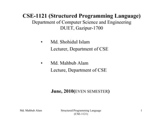 CSE-1121 (Structured Programming Language)
        Department of Computer Science and Engineering
                     DUET, Gazipur-1700

              •   Md. Shohidul Islam
                  Lecturer, Department of CSE

              •   Md. Mahbub Alam
                  Lecture, Department of CSE



                  June, 2010(EVEN SEMESTER)


Md. Mahbub Alam       Structured Programming Language    1
                                 (CSE-1121)
 