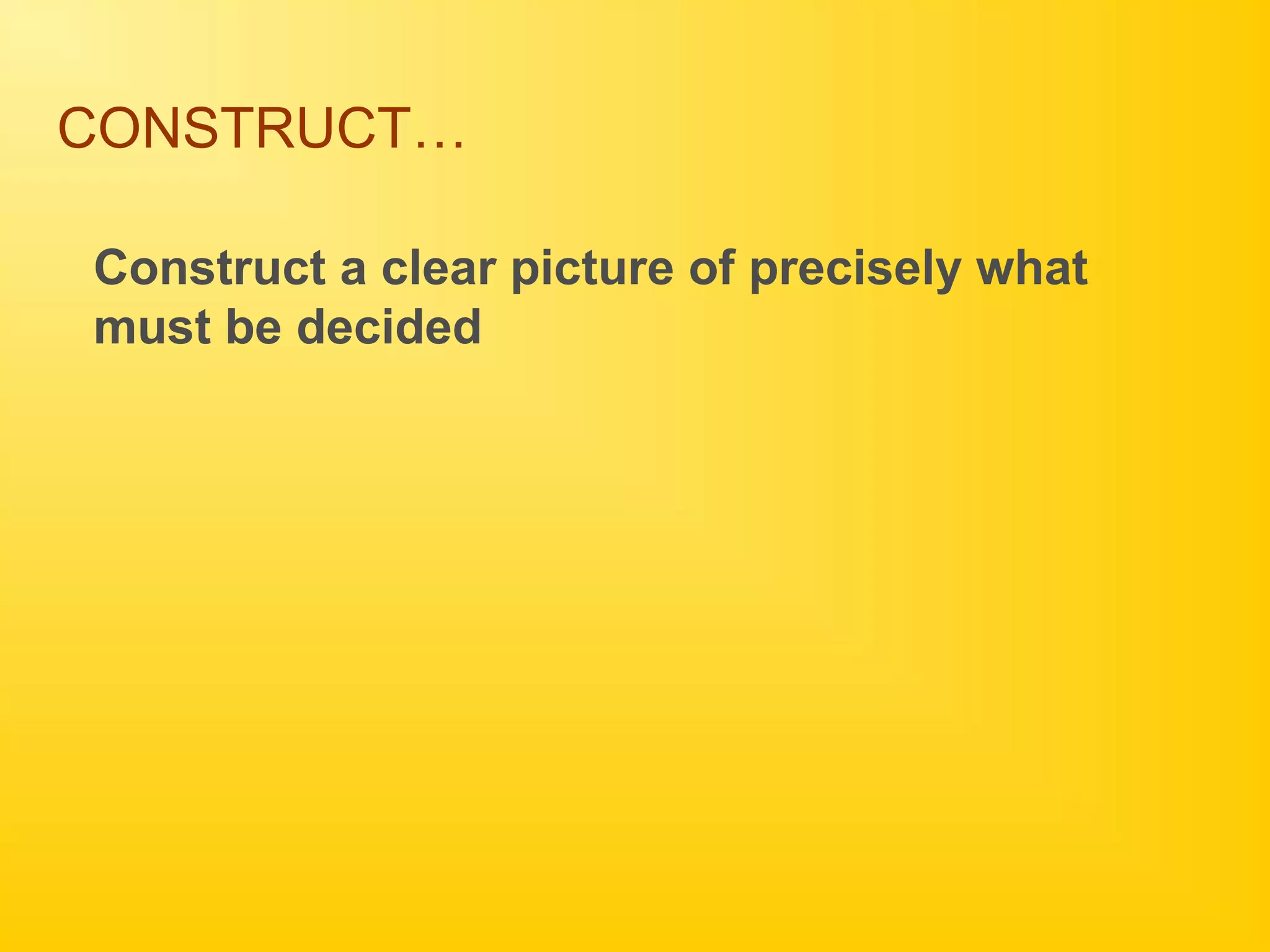 CONSTRUCT…
Construct a clear picture of precisely what
must be decided
 