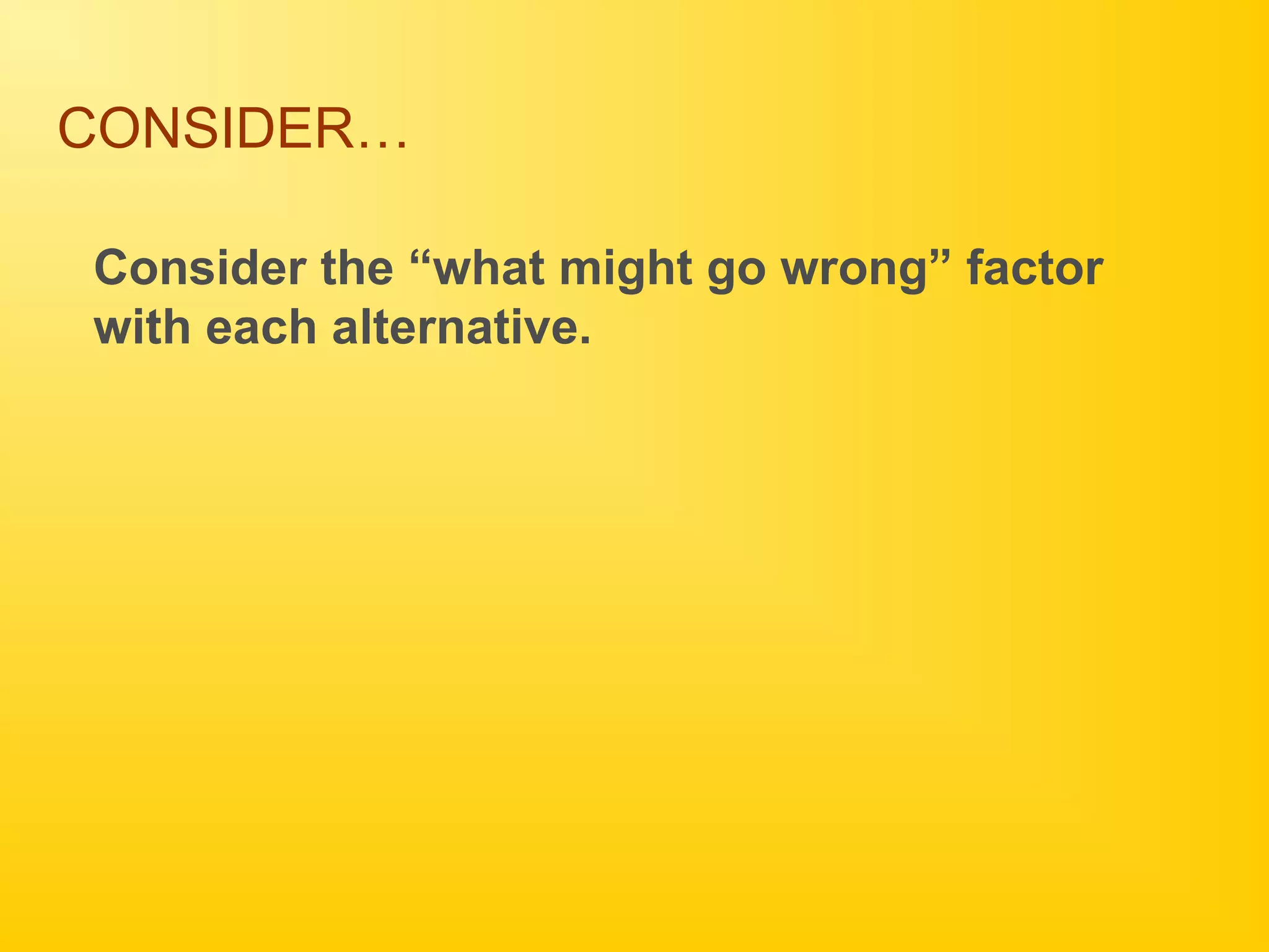 CONSIDER…
Consider the “what might go wrong” factor
with each alternative.
 