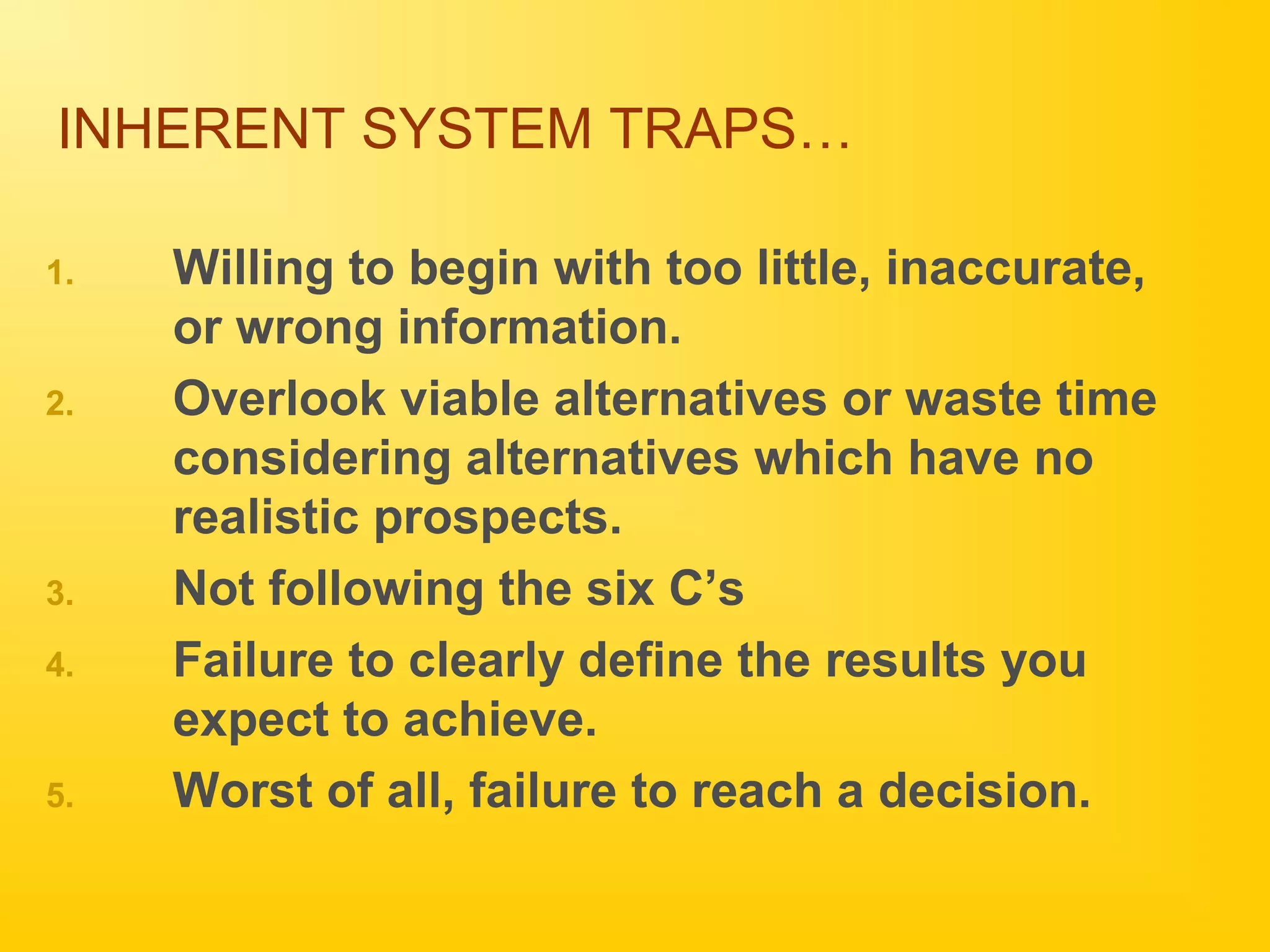 INHERENT SYSTEM TRAPS…
1. Willing to begin with too little, inaccurate,
or wrong information.
2. Overlook viable alternatives or waste time
considering alternatives which have no
realistic prospects.
3. Not following the six C’s
4. Failure to clearly define the results you
expect to achieve.
5. Worst of all, failure to reach a decision.
 