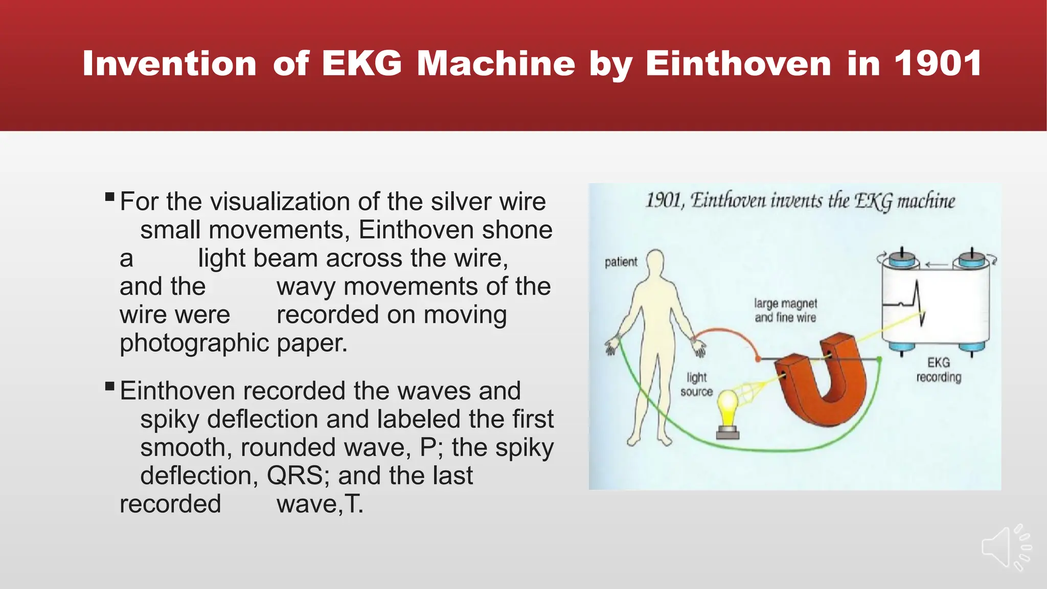 Invention of EKG Machine by Einthoven in 1901
▪For the visualization of the silver wire
small movements, Einthoven shone
a light beam across the wire,
and the wavy movements of the
wire were recorded on moving
photographic paper.
▪Einthoven recorded the waves and
spiky deflection and labeled the first
smooth, rounded wave, P; the spiky
deflection, QRS; and the last
recorded wave,T.
 