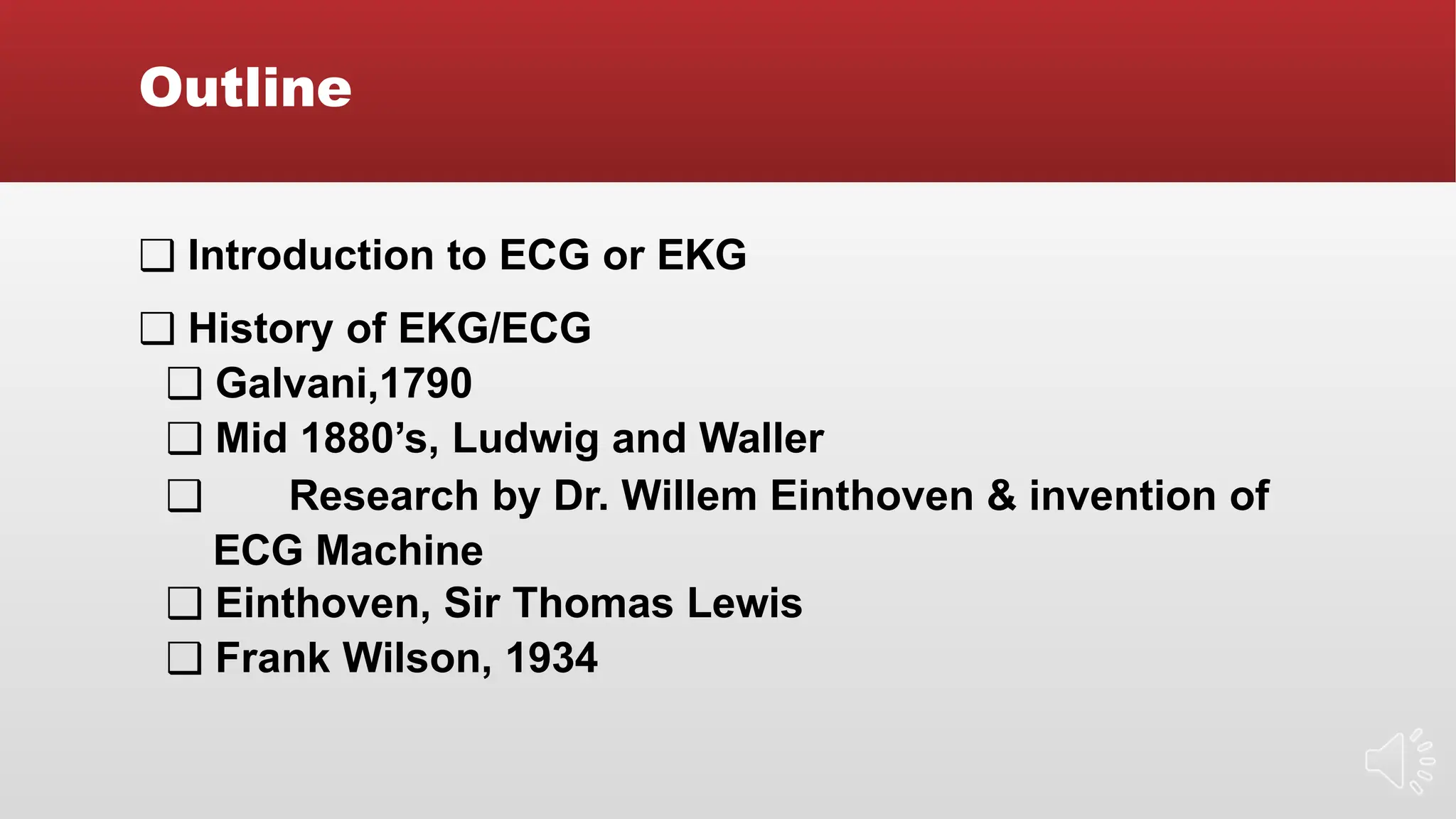 Outline
❑ Introduction to ECG or EKG
❑ History of EKG/ECG
❑ Galvani,1790
❑ Mid 1880’s, Ludwig and Waller
❑ Research by Dr. Willem Einthoven & invention of
ECG Machine
❑ Einthoven, Sir Thomas Lewis
❑ Frank Wilson, 1934
 