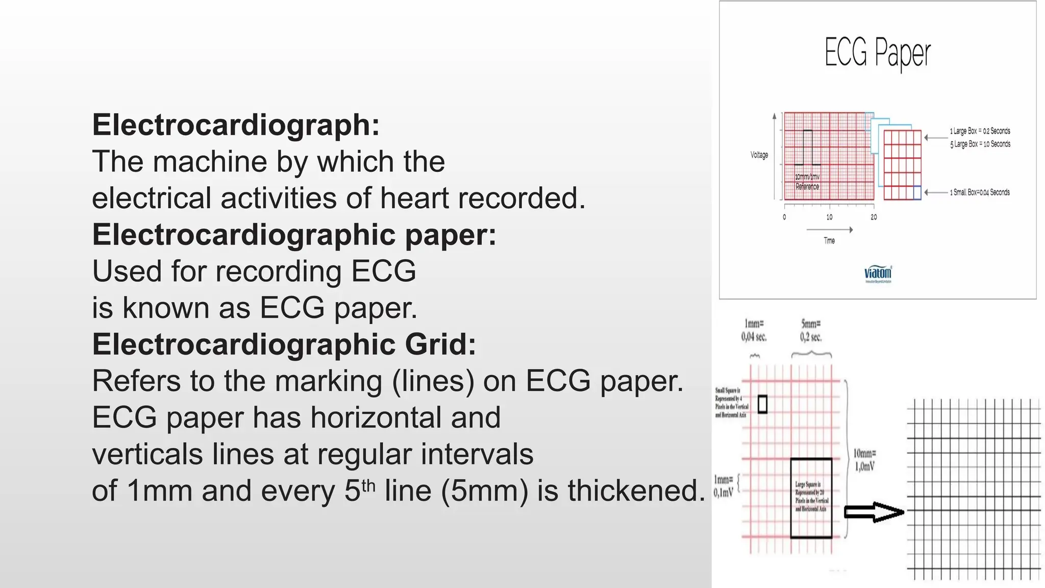 Electrocardiograph:
The machine by which the
electrical activities of heart recorded.
Electrocardiographic paper:
Used for recording ECG
is known as ECG paper.
Electrocardiographic Grid:
Refers to the marking (lines) on ECG paper.
ECG paper has horizontal and
verticals lines at regular intervals
of 1mm and every 5th
line (5mm) is thickened.
 