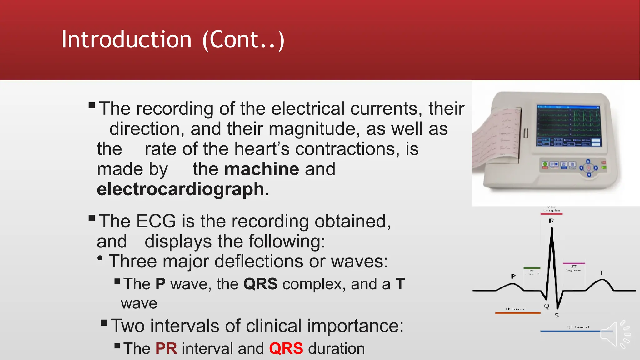 Introduction (Cont..)
▪The recording of the electrical currents, their
direction, and their magnitude, as well as
the rate of the heart’s contractions, is
made by the machine and
electrocardiograph.
▪The ECG is the recording obtained,
and displays the following:
• Three major deflections or waves:
▪The P wave, the QRS complex, and a T
wave
▪Two intervals of clinical importance:
▪The PR interval and QRS duration
 