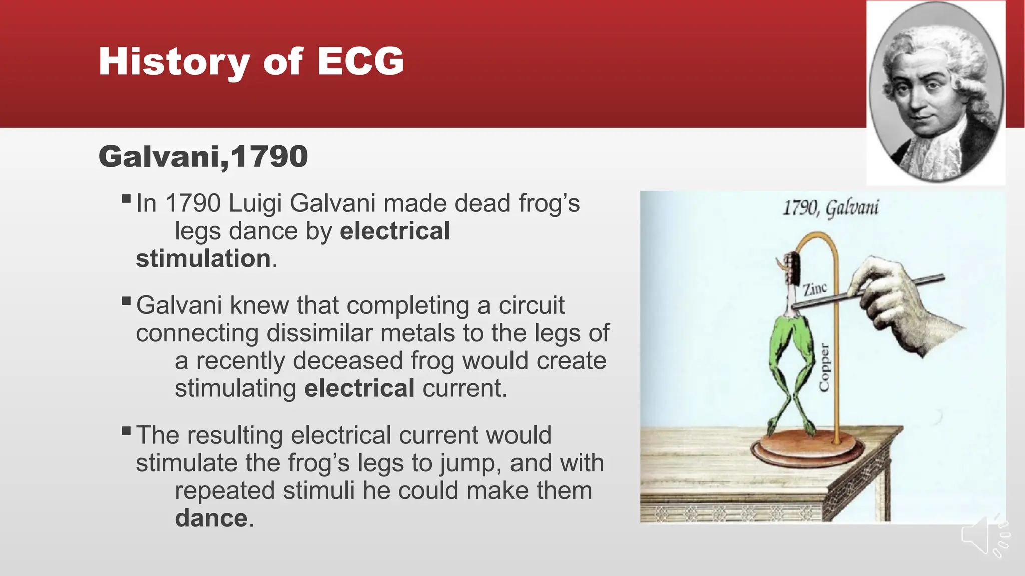 History of ECG
Galvani,1790
▪In 1790 Luigi Galvani made dead frog’s
legs dance by electrical
stimulation.
▪Galvani knew that completing a circuit
connecting dissimilar metals to the legs of
a recently deceased frog would create
stimulating electrical current.
▪The resulting electrical current would
stimulate the frog’s legs to jump, and with
repeated stimuli he could make them
dance.
 