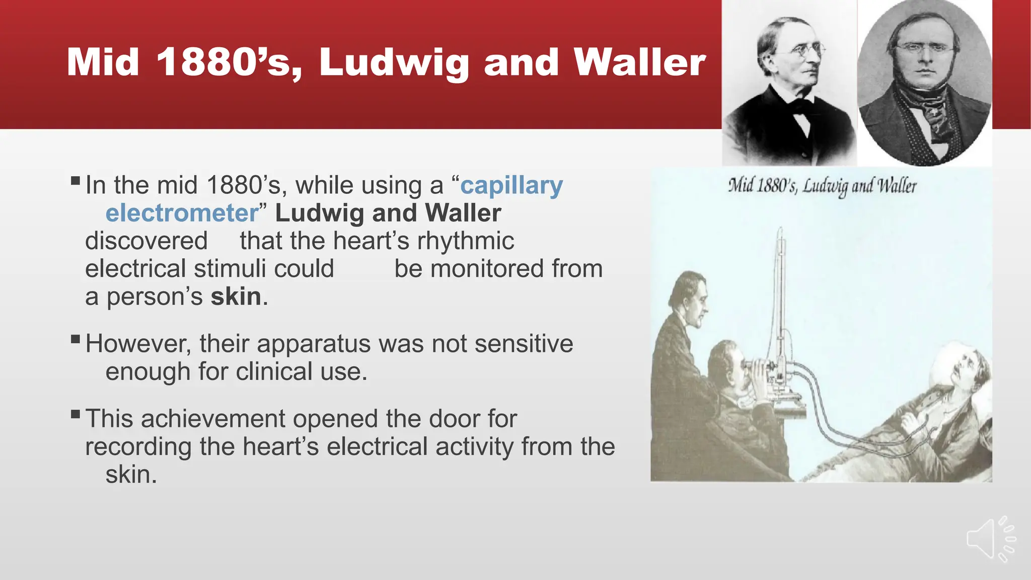 Mid 1880’s, Ludwig and Waller
▪In the mid 1880’s, while using a “capillary
electrometer” Ludwig and Waller
discovered that the heart’s rhythmic
electrical stimuli could be monitored from
a person’s skin.
▪However, their apparatus was not sensitive
enough for clinical use.
▪This achievement opened the door for
recording the heart’s electrical activity from the
skin.
 
