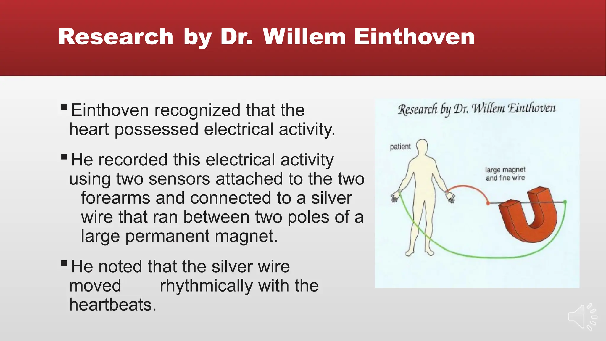 Research by Dr. Willem Einthoven
▪Einthoven recognized that the
heart possessed electrical activity.
▪He recorded this electrical activity
using two sensors attached to the two
forearms and connected to a silver
wire that ran between two poles of a
large permanent magnet.
▪He noted that the silver wire
moved rhythmically with the
heartbeats.
 