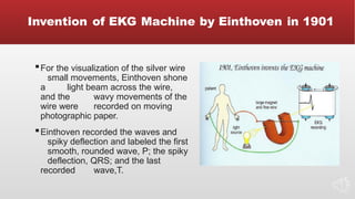 Invention of EKG Machine by Einthoven in 1901
▪For the visualization of the silver wire
small movements, Einthoven shone
a light beam across the wire,
and the wavy movements of the
wire were recorded on moving
photographic paper.
▪Einthoven recorded the waves and
spiky deflection and labeled the first
smooth, rounded wave, P; the spiky
deflection, QRS; and the last
recorded wave,T.
 