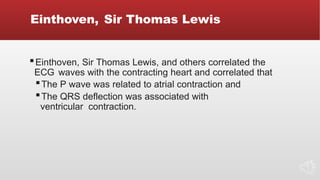 Einthoven, Sir Thomas Lewis
▪Einthoven, Sir Thomas Lewis, and others correlated the
ECG waves with the contracting heart and correlated that
▪The P wave was related to atrial contraction and
▪The QRS deflection was associated with
ventricular contraction.
 