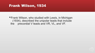 Frank Wilson, 1934
▪Frank Wilson, who studied with Lewis, in Michigan
(1934), described the unipolar leads that include
the precordial V leads and VR, VL, and VF.
 