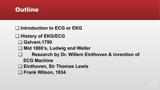 Outline
❑ Introduction to ECG or EKG
❑ History of EKG/ECG
❑ Galvani,1790
❑ Mid 1880’s, Ludwig and Waller
❑ Research by Dr. Willem Einthoven & invention of
ECG Machine
❑ Einthoven, Sir Thomas Lewis
❑ Frank Wilson, 1934
 
