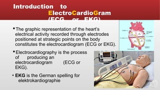 Introduction to
ElectroCardioGram
(ECG or EKG)
▪The graphic representation of the heart’s
electrical activity recorded through electrodes
positioned at strategic points on the body
constitutes the electrocardiogram (ECG or EKG).
▪Electrocardiography is the process
of producing an
electrocardiogram (ECG or
EKG).
▪ EKG is the German spelling for
elektrokardiographie
 