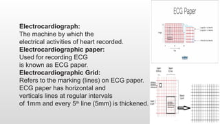 Electrocardiograph:
The machine by which the
electrical activities of heart recorded.
Electrocardiographic paper:
Used for recording ECG
is known as ECG paper.
Electrocardiographic Grid:
Refers to the marking (lines) on ECG paper.
ECG paper has horizontal and
verticals lines at regular intervals
of 1mm and every 5th
line (5mm) is thickened.
 