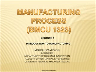 LECTURE 1

 INTRODUCTION TO MANUFACTURING

       MOHD NIZAM Sudin
             Lecturer
Department of design & innovation
Faculty ofmechanical engineering
Universiti teknikal malaysia melaka


             @jurie 2007 – Lecture 1
 