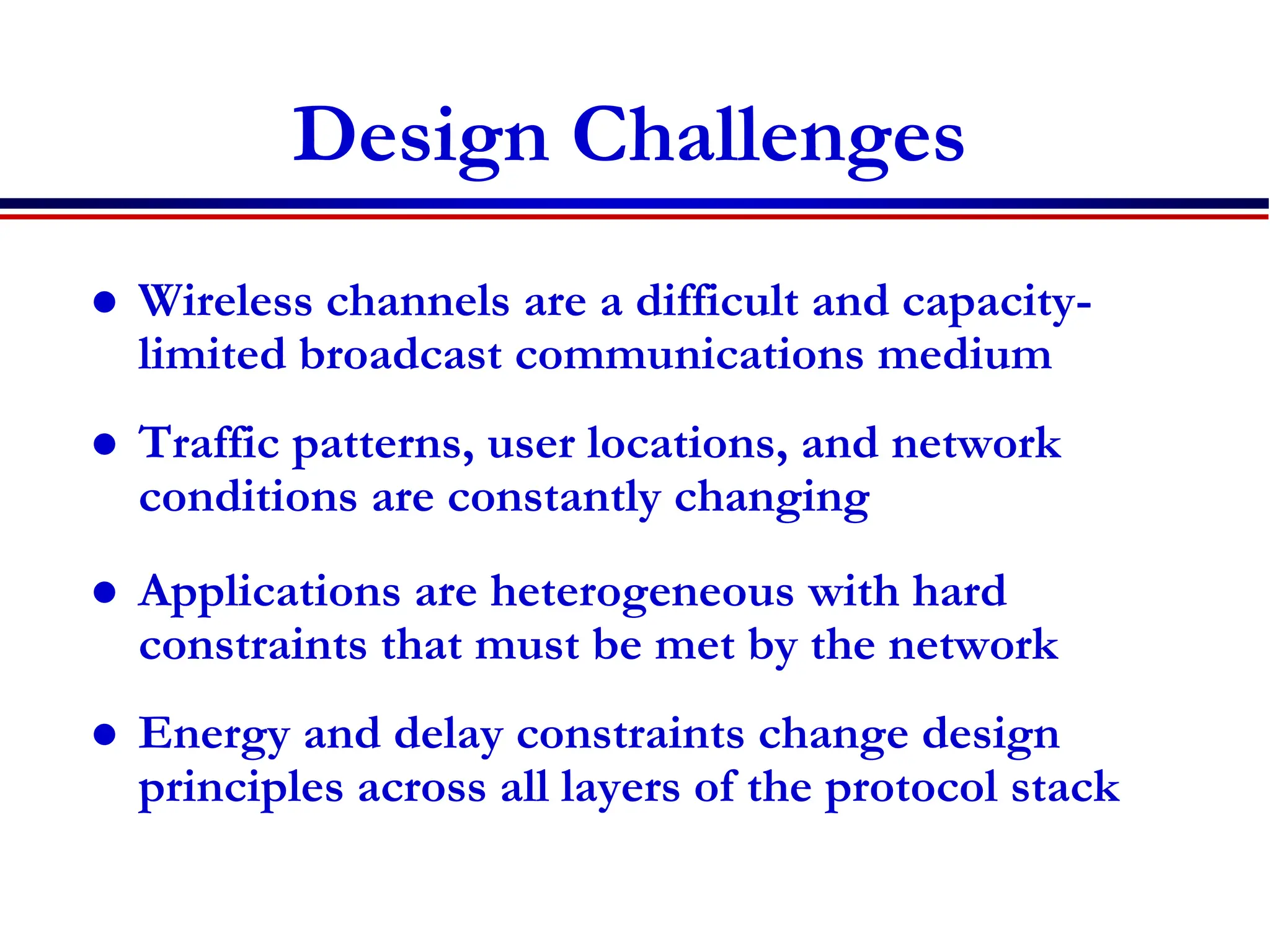 Design Challenges
 Wireless channels are a difficult and capacity-
limited broadcast communications medium
 Traffic patterns, user locations, and network
conditions are constantly changing
 Applications are heterogeneous with hard
constraints that must be met by the network
 Energy and delay constraints change design
principles across all layers of the protocol stack
 