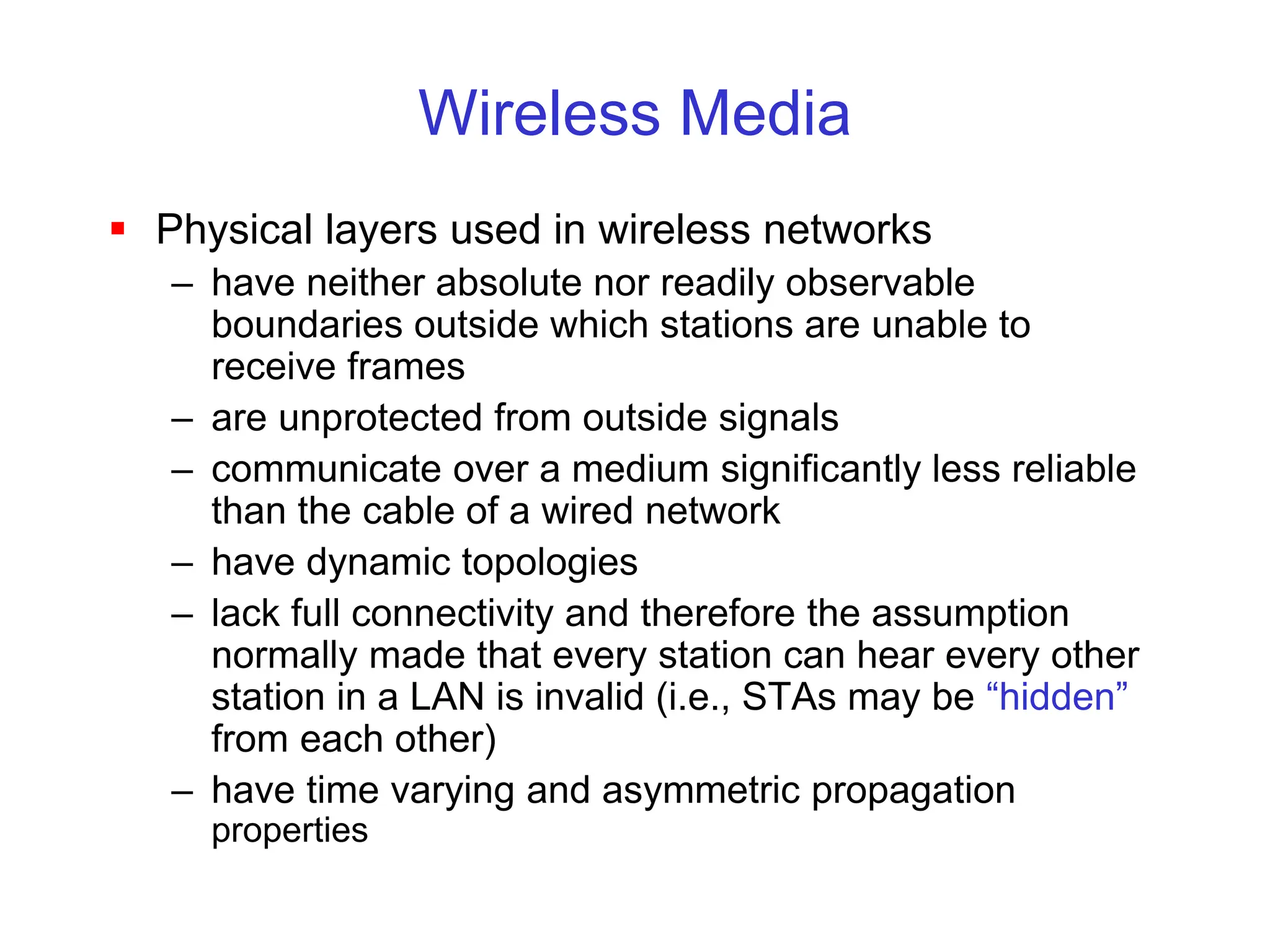 Wireless Media
 Physical layers used in wireless networks
– have neither absolute nor readily observable
boundaries outside which stations are unable to
receive frames
– are unprotected from outside signals
– communicate over a medium significantly less reliable
than the cable of a wired network
– have dynamic topologies
– lack full connectivity and therefore the assumption
normally made that every station can hear every other
station in a LAN is invalid (i.e., STAs may be “hidden”
from each other)
– have time varying and asymmetric propagation
properties
 